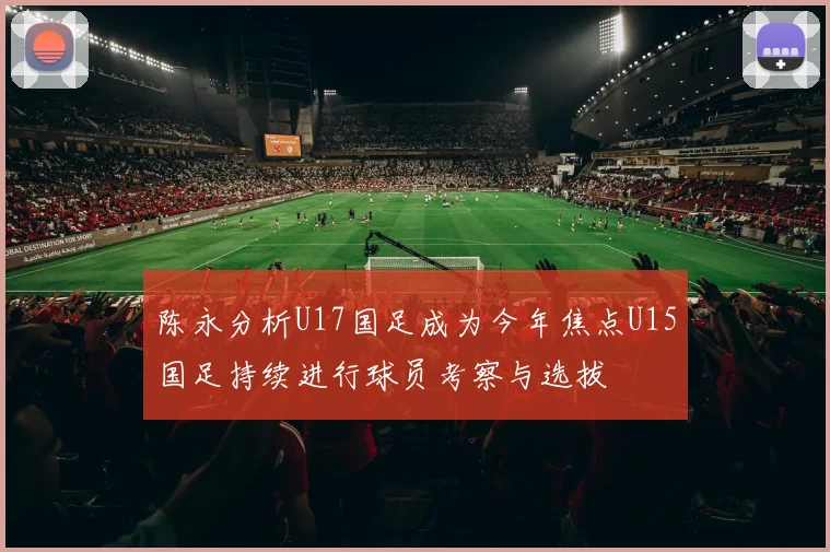 陈永分析U17国足成为今年焦点U15国足持续进行球员考察与选拔