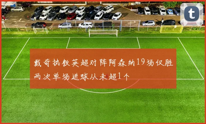 戴奇执教英超对阵阿森纳19场仅胜两次单场进球从未超1个