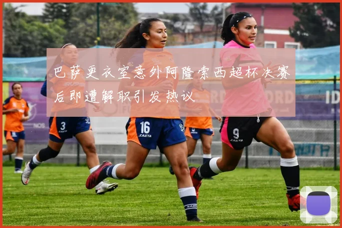 巴萨更衣室意外阿隆索西超杯决赛后即遭解职引发热议