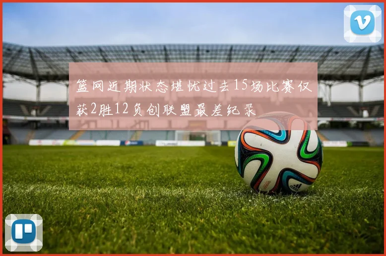 篮网近期状态堪忧过去15场比赛仅获2胜12负创联盟最差纪录
