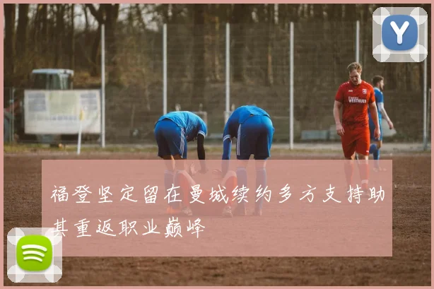福登坚定留在曼城续约多方支持助其重返职业巅峰
