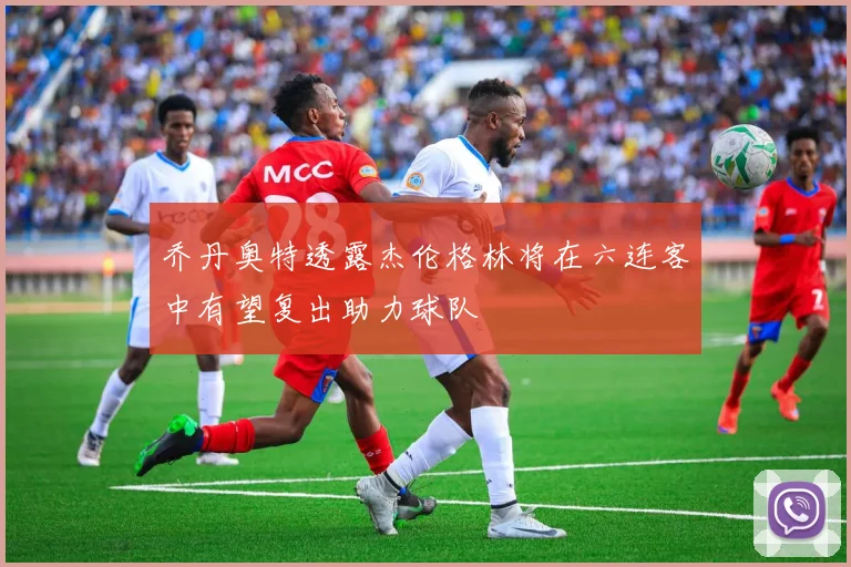 乔丹奥特透露杰伦格林将在六连客中有望复出助力球队
