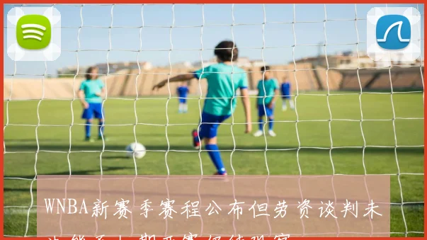 WNBA新赛季赛程公布但劳资谈判未决能否如期开赛仍待观察