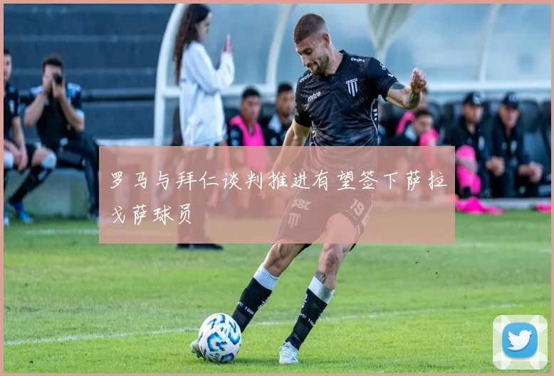 罗马与拜仁谈判推进有望签下萨拉戈萨球员